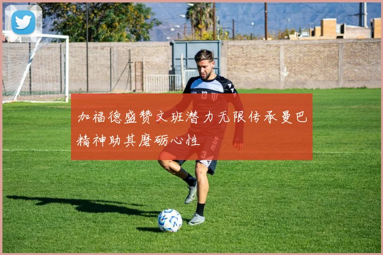 加福德盛赞文班潜力无限传承曼巴精神助其磨砺心性