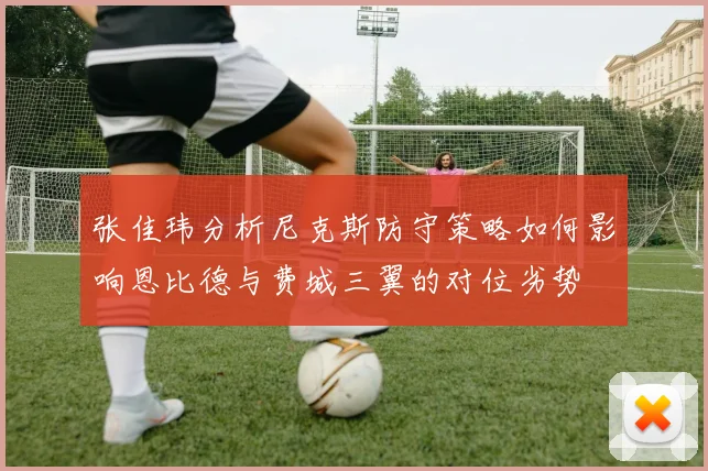 张佳玮分析尼克斯防守策略如何影响恩比德与费城三翼的对位劣势