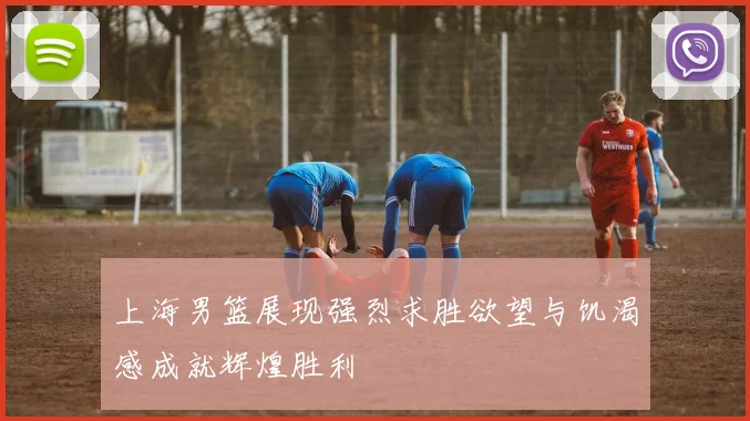 上海男篮展现强烈求胜欲望与饥渴感成就辉煌胜利