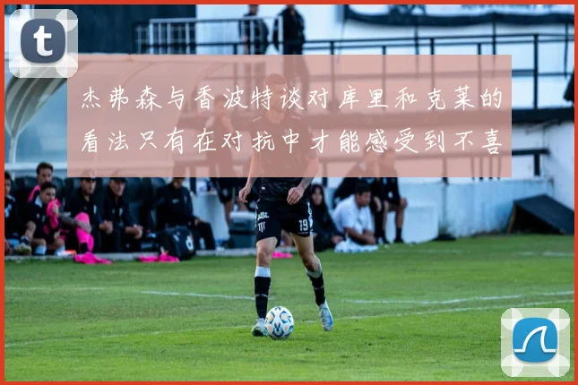 杰弗森与香波特谈对库里和克莱的看法只有在对抗中才能感受到不喜欢