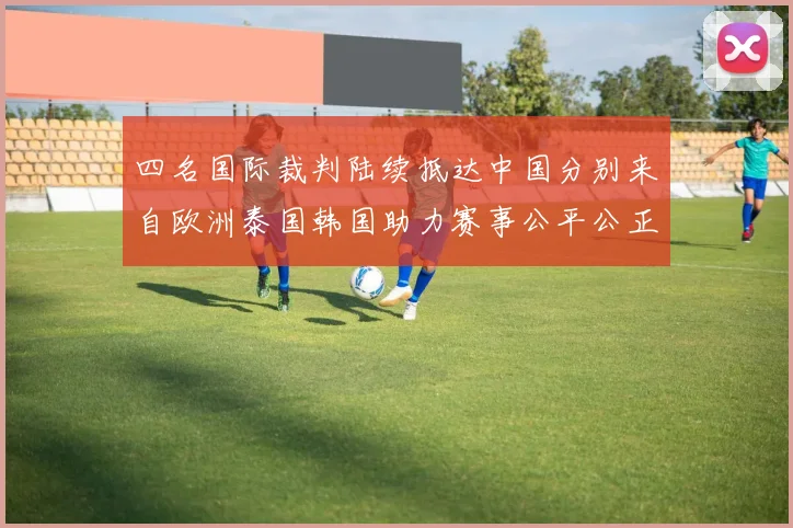 四名国际裁判陆续抵达中国分别来自欧洲泰国韩国助力赛事公平公正