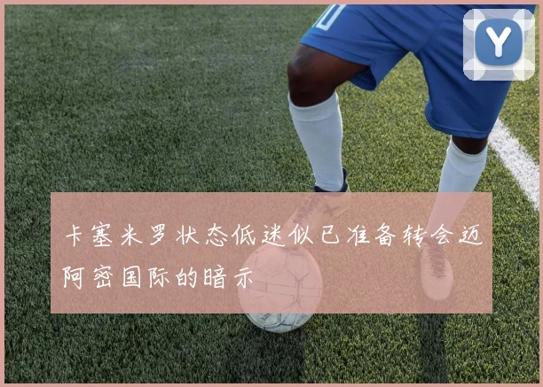 卡塞米罗状态低迷似已准备转会迈阿密国际的暗示