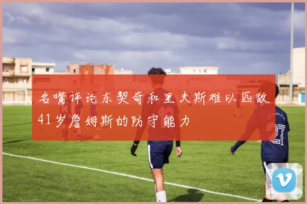 名嘴评论东契奇和里夫斯难以匹敌41岁詹姆斯的防守能力
