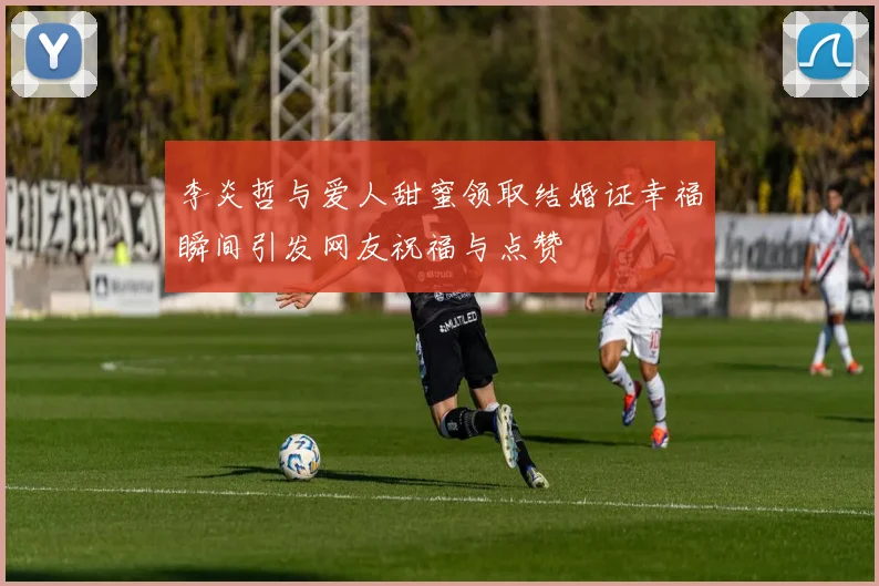 李炎哲与爱人甜蜜领取结婚证幸福瞬间引发网友祝福与点赞