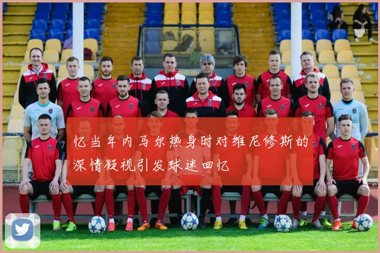 忆当年内马尔热身时对维尼修斯的深情凝视引发球迷回忆