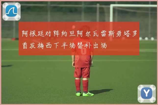 阿根廷对阵约旦阿尔瓦雷斯劳塔罗首发梅西下半场替补出场