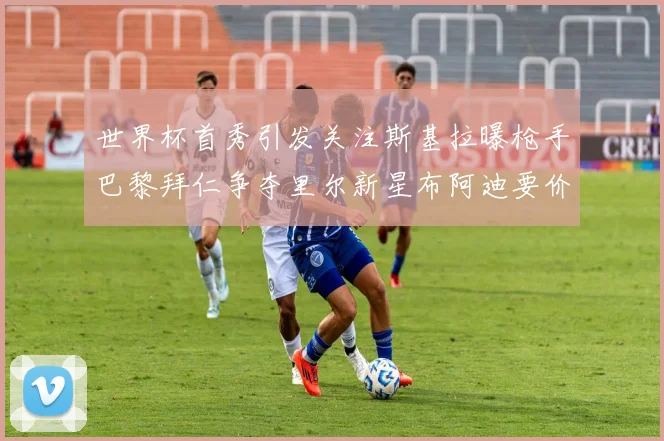 世界杯首秀引发关注斯基拉曝枪手巴黎拜仁争夺里尔新星布阿迪要价7000万欧