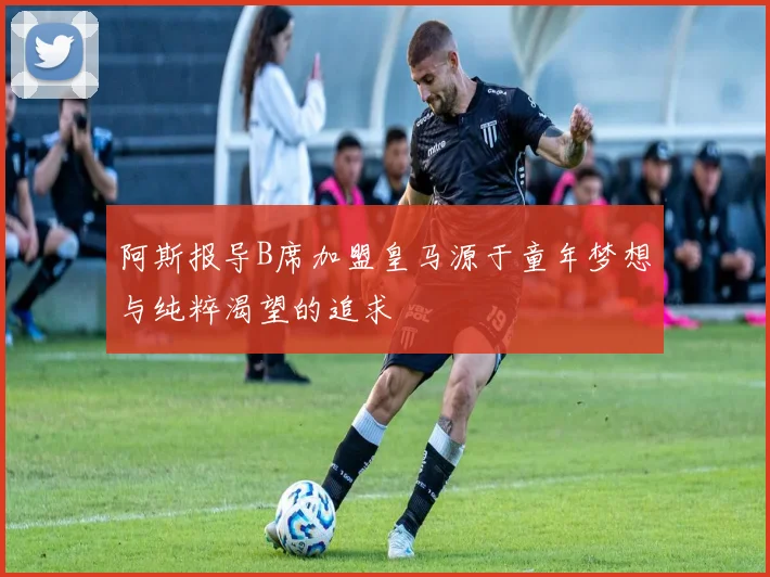阿斯报导B席加盟皇马源于童年梦想与纯粹渴望的追求