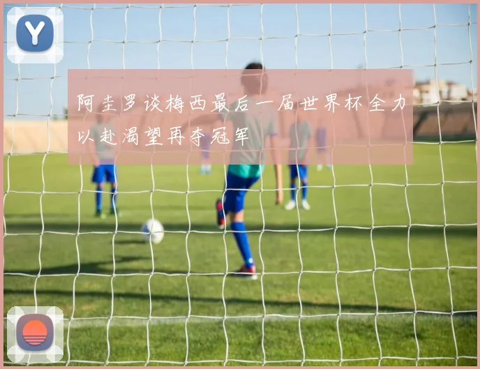 阿圭罗谈梅西最后一届世界杯全力以赴渴望再夺冠军