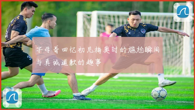 字母哥回忆初见梅奥时的尴尬瞬间与真诚道歉的趣事