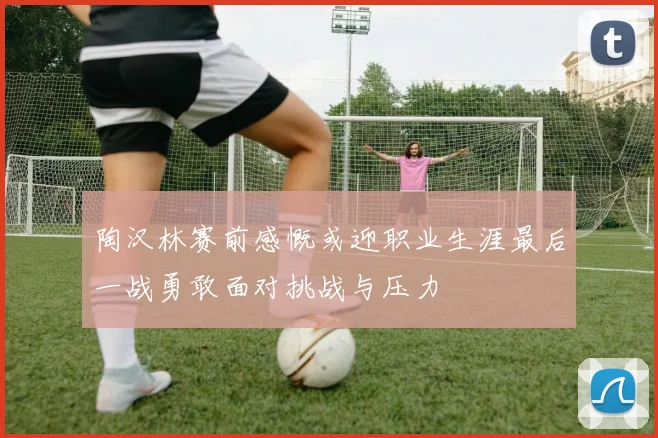 陶汉林赛前感慨或迎职业生涯最后一战勇敢面对挑战与压力