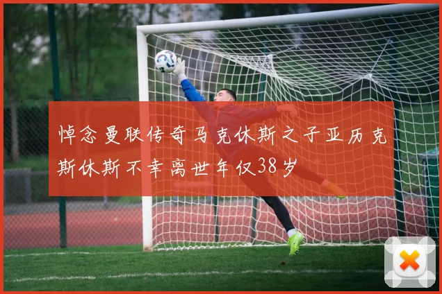 悼念曼联传奇马克休斯之子亚历克斯休斯不幸离世年仅38岁