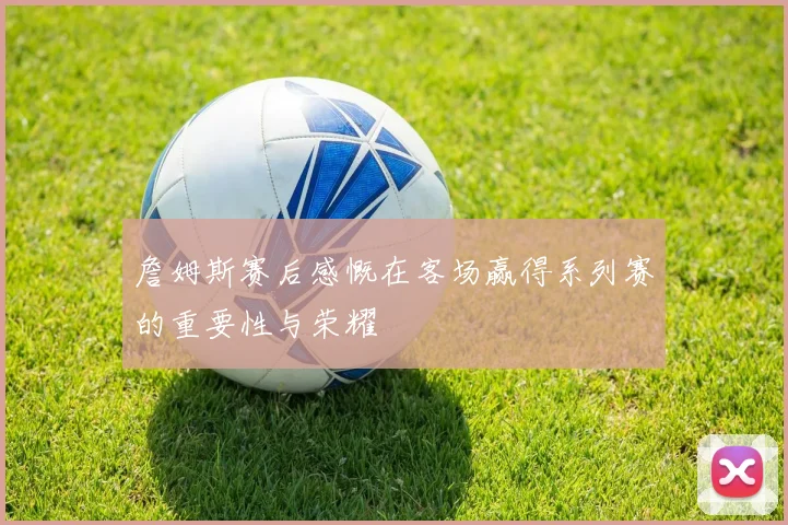 詹姆斯赛后感慨在客场赢得系列赛的重要性与荣耀