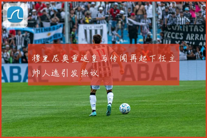 穆里尼奥重返皇马传闻再起下任主帅人选引发热议