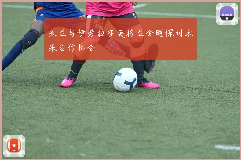 米兰与伊劳拉在英格兰会晤探讨未来合作机会