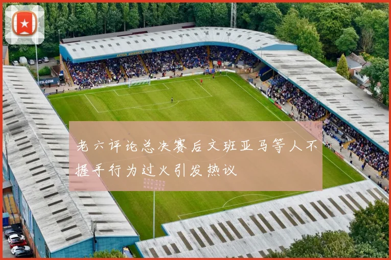 老六评论总决赛后文班亚马等人不握手行为过火引发热议