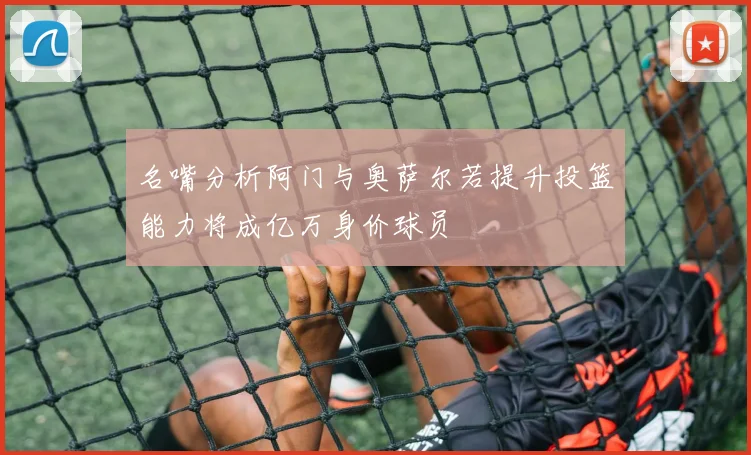 名嘴分析阿门与奥萨尔若提升投篮能力将成亿万身价球员